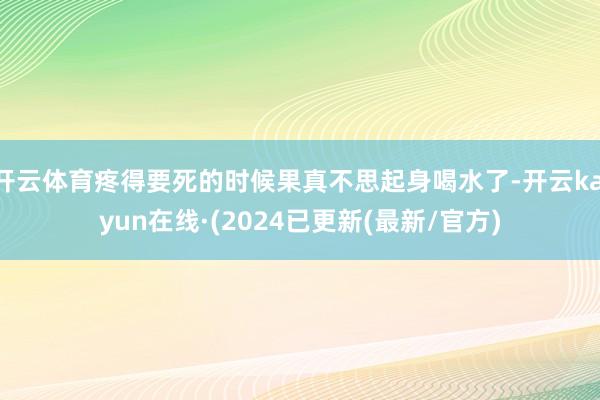 开云体育疼得要死的时候果真不思起身喝水了-开云kaiyun在线·(2024已更新(最新/官方)