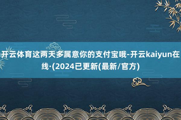 开云体育这两天多属意你的支付宝哦-开云kaiyun在线·(2024已更新(最新/官方)