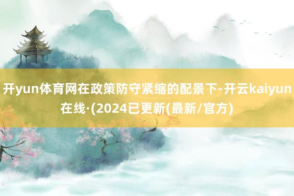 开yun体育网在政策防守紧缩的配景下-开云kaiyun在线·(2024已更新(最新/官方)