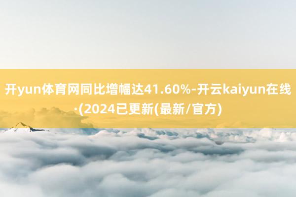 开yun体育网同比增幅达41.60%-开云kaiyun在线·(2024已更新(最新/官方)