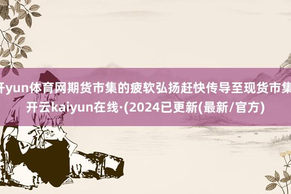开yun体育网期货市集的疲软弘扬赶快传导至现货市集-开云kaiyun在线·(2024已更新(最新/官方)