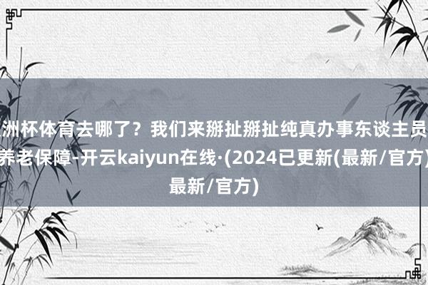 欧洲杯体育去哪了？我们来掰扯掰扯纯真办事东谈主员的养老保障-开云kaiyun在线·(2024已更新(最新/官方)