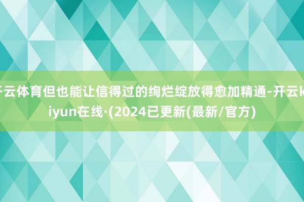 开云体育但也能让信得过的绚烂绽放得愈加精通-开云kaiyun在线·(2024已更新(最新/官方)