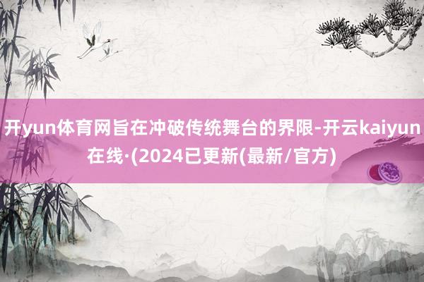 开yun体育网旨在冲破传统舞台的界限-开云kaiyun在线·(2024已更新(最新/官方)