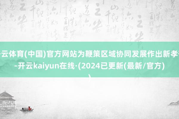 开云体育(中国)官方网站为鞭策区域协同发展作出新孝敬-开云kaiyun在线·(2024已更新(最新/官方)