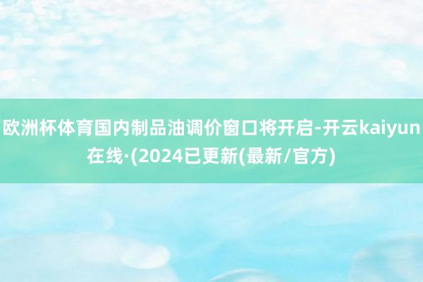 欧洲杯体育国内制品油调价窗口将开启-开云kaiyun在线·(2024已更新(最新/官方)