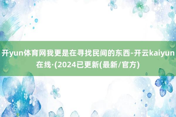 开yun体育网我更是在寻找民间的东西-开云kaiyun在线·(2024已更新(最新/官方)