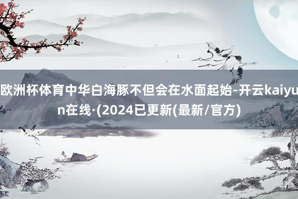 欧洲杯体育中华白海豚不但会在水面起始-开云kaiyun在线·(2024已更新(最新/官方)