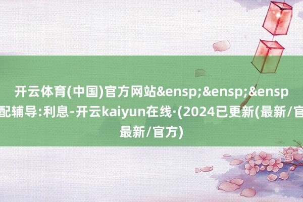 开云体育(中国)官方网站&ensp;&ensp;&ensp;相配辅导:利息-开云kaiyun在线·(2024已更新(最新/官方)
