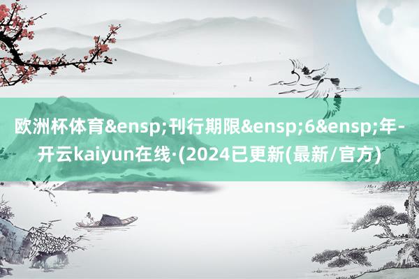 欧洲杯体育&ensp;刊行期限&ensp;6&ensp;年-开云kaiyun在线·(2024已更新(最新/官方)
