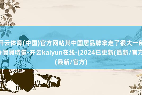 开云体育(中国)官方网站其中国居品牌拿走了很大一部分阛阓增量-开云kaiyun在线·(2024已更新(最新/官方)