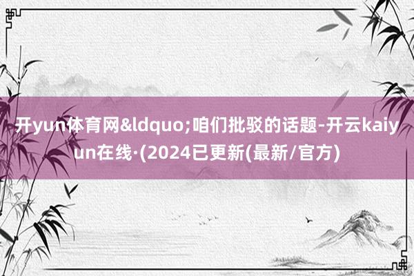 开yun体育网&ldquo;咱们批驳的话题-开云kaiyun在线·(2024已更新(最新/官方)