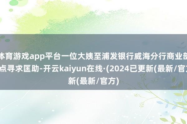 体育游戏app平台一位大姨至浦发银行威海分行商业部网点寻求匡助-开云kaiyun在线·(2024已更新(最新/官方)