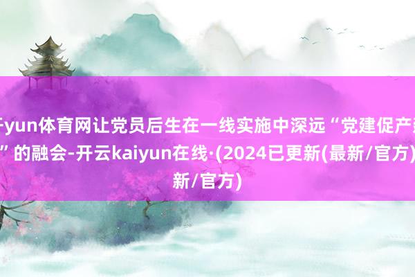 开yun体育网让党员后生在一线实施中深远“党建促产建”的融会-开云kaiyun在线·(2024已更新(最新/官方)